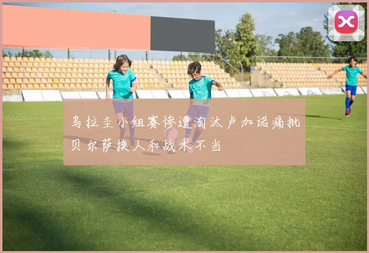 乌拉圭小组赛惨遭淘汰卢加诺痛批贝尔萨换人和战术不当