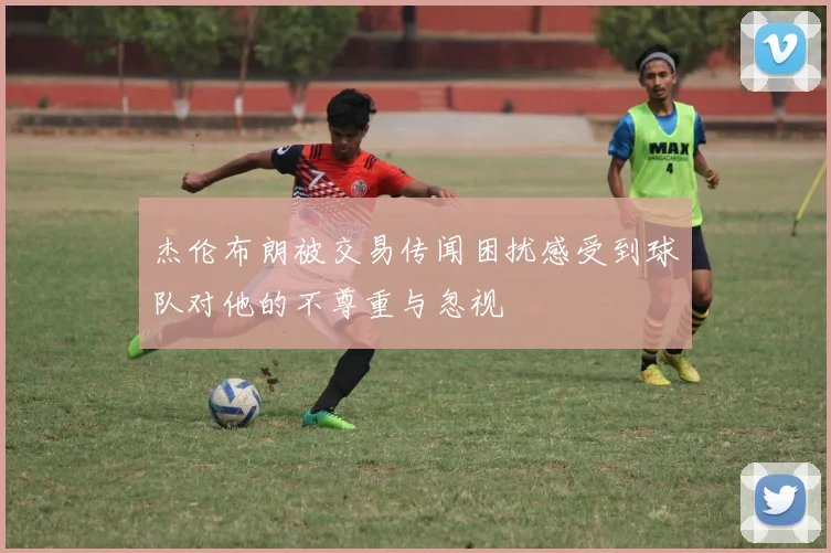 杰伦布朗被交易传闻困扰感受到球队对他的不尊重与忽视