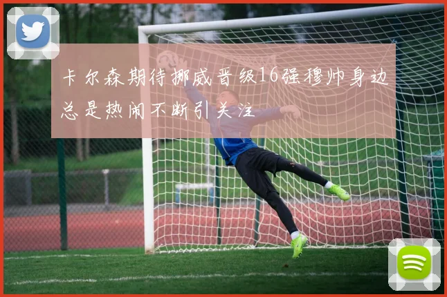 卡尔森期待挪威晋级16强穆帅身边总是热闹不断引关注