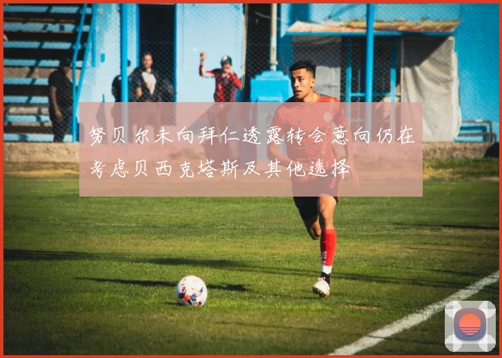 努贝尔未向拜仁透露转会意向仍在考虑贝西克塔斯及其他选择