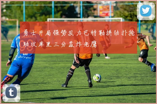 勇士开局强势发力巴特勒拼劲扑抢助攻库里三分轰炸老鹰