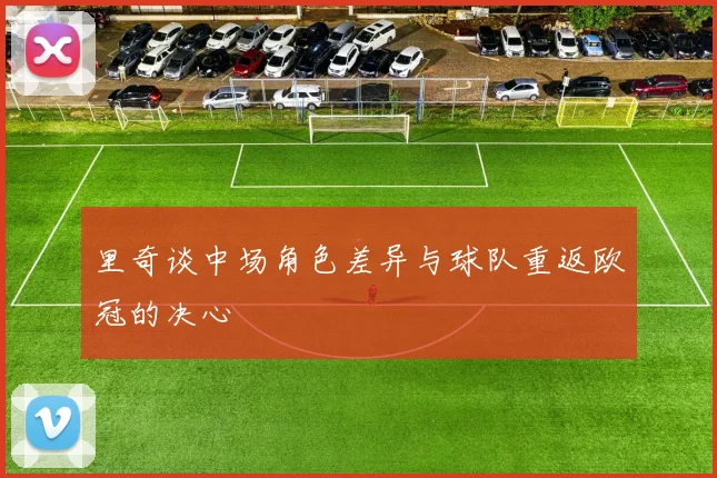 里奇谈中场角色差异与球队重返欧冠的决心