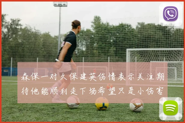 森保一对久保建英伤情表示关注期待他能顺利走下场希望只是小伤害