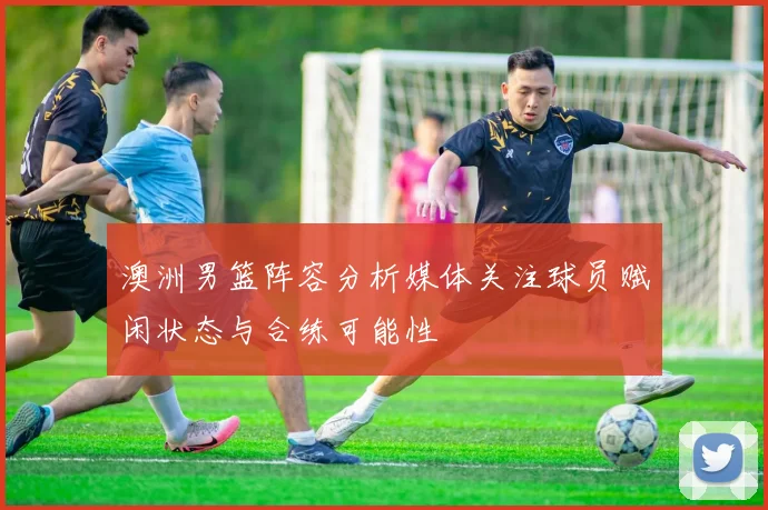 澳洲男篮阵容分析媒体关注球员赋闲状态与合练可能性