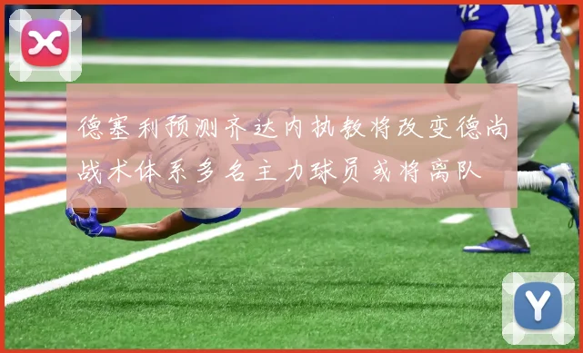 德塞利预测齐达内执教将改变德尚战术体系多名主力球员或将离队