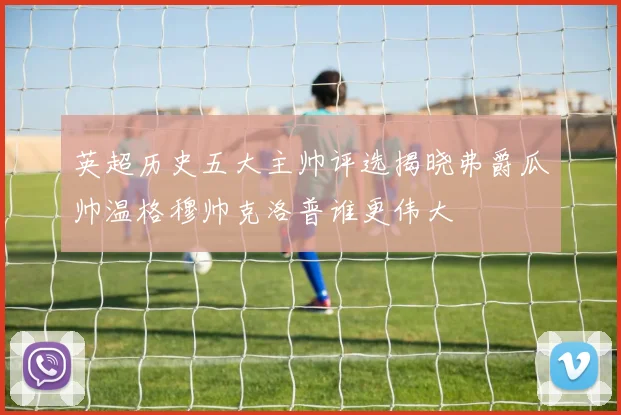 英超历史五大主帅评选揭晓弗爵瓜帅温格穆帅克洛普谁更伟大